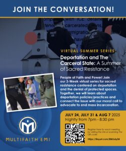 JOIN THE CONVERSATION: VIRTUAL SUMMER SERIES Deportation and The Carceral State: A Summer of Sacred Resistance People of Faith and Power! Join our 3-Week virtual series for sacred resistance centered on deportation and the denial of protected spaces. Together, we will learn about deportation policies/practices and connect the issue with our moral call to advocate to end mass incarceration. - JULY 24, JULY 31 & AUG 7 2025 Nightly from 7pm - 8:30 pm MULTIFAITH EMI Register here for each meeting by visiting the link or scanning the QR code. https://tinyurl.com/EMIJuly24